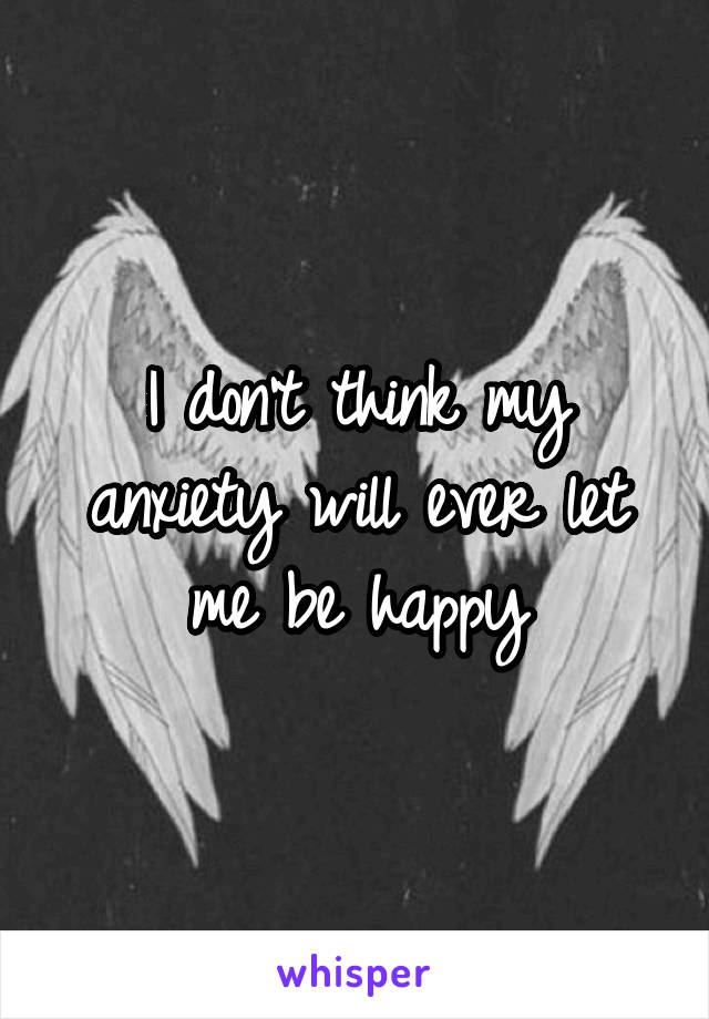 I don't think my anxiety will ever let me be happy