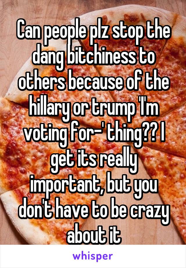 Can people plz stop the dang bitchiness to others because of the hillary or trump 'I'm voting for-' thing?? I get its really important, but you don't have to be crazy about it