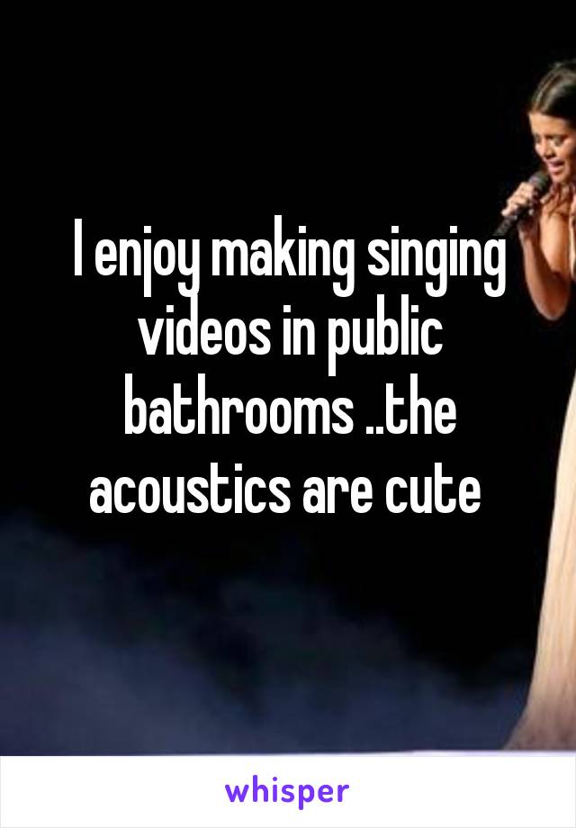 I enjoy making singing videos in public bathrooms ..the acoustics are cute 
