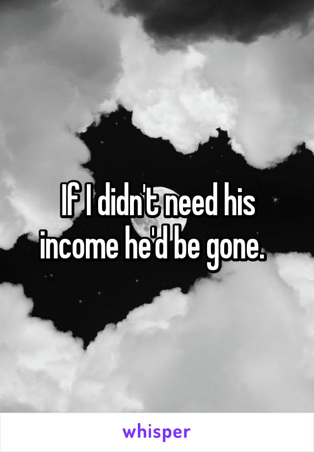 If I didn't need his income he'd be gone.  