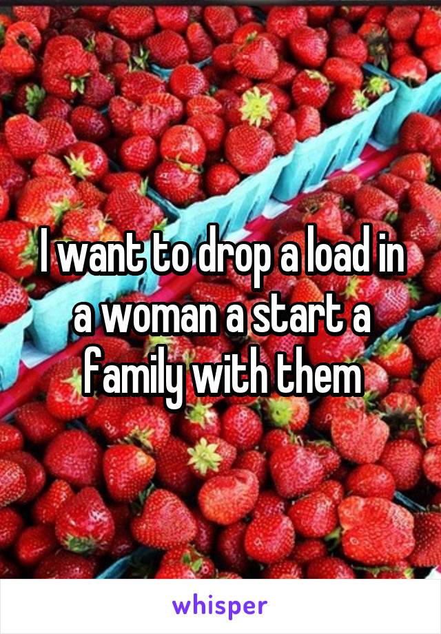 I want to drop a load in a woman a start a family with them