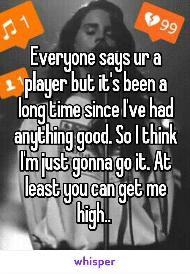 Everyone says ur a player but it's been a long time since I've had anything good. So I think I'm just gonna go it. At least you can get me high.. 