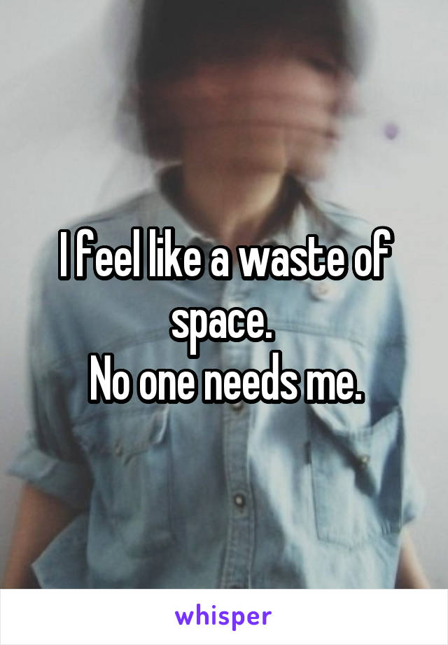 I feel like a waste of space. 
No one needs me.