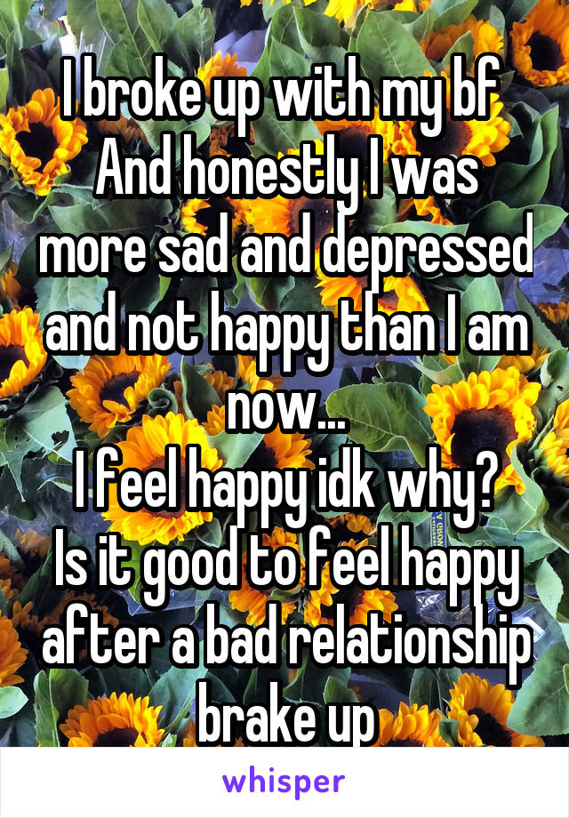 I broke up with my bf 
And honestly I was more sad and depressed and not happy than I am now...
I feel happy idk why?
Is it good to feel happy after a bad relationship brake up