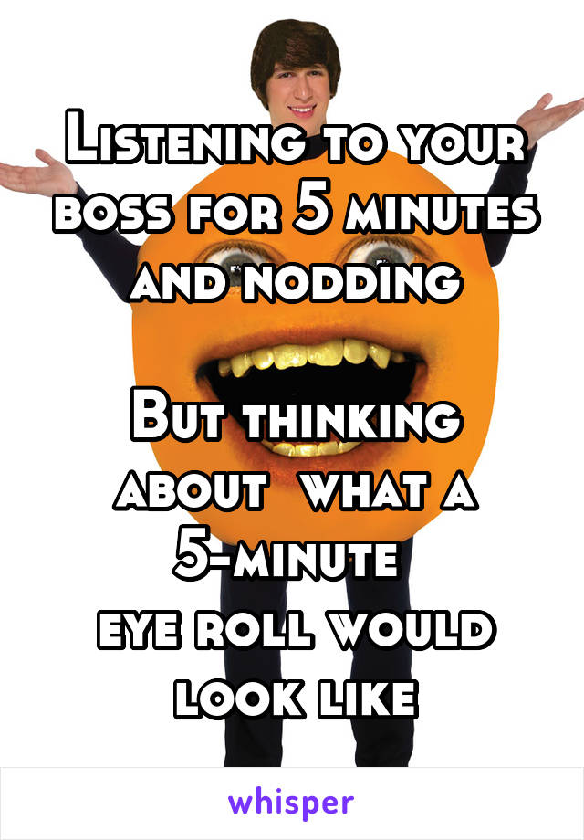 Listening to your boss for 5 minutes and nodding

But thinking about  what a 5-minute 
eye roll would look like