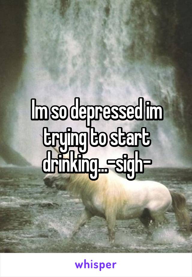 Im so depressed im trying to start drinking...-sigh-