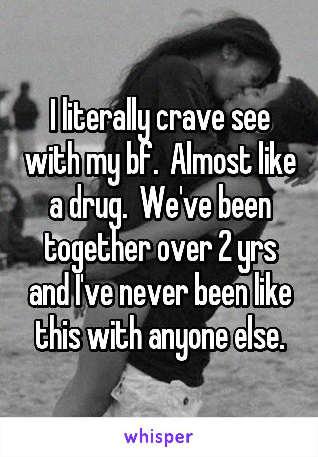 I literally crave see with my bf.  Almost like a drug.  We've been together over 2 yrs and I've never been like this with anyone else.