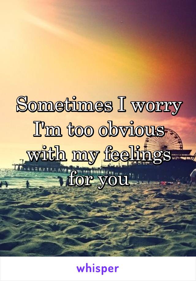 Sometimes I worry I'm too obvious with my feelings for you