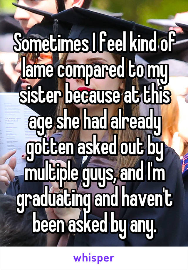 Sometimes I feel kind of lame compared to my sister because at this age she had already gotten asked out by multiple guys, and I'm graduating and haven't been asked by any.