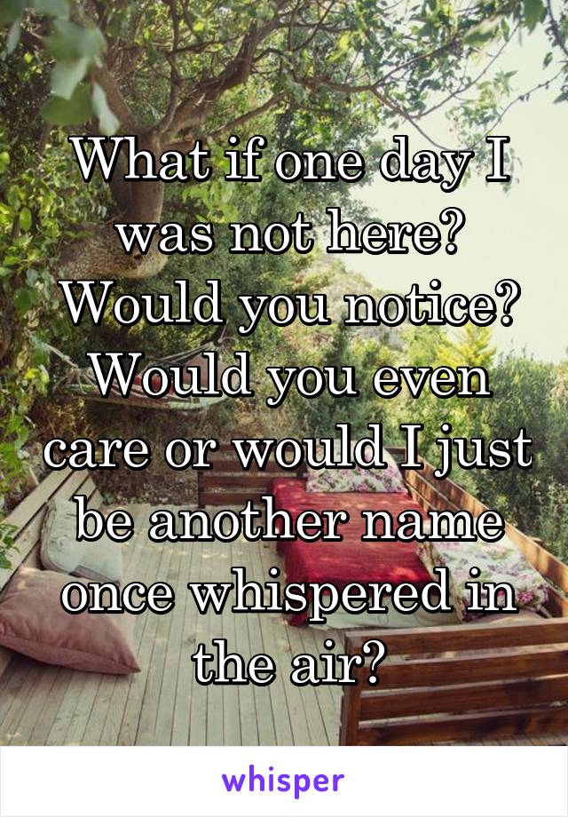 What if one day I was not here? Would you notice? Would you even care or would I just be another name once whispered in the air?