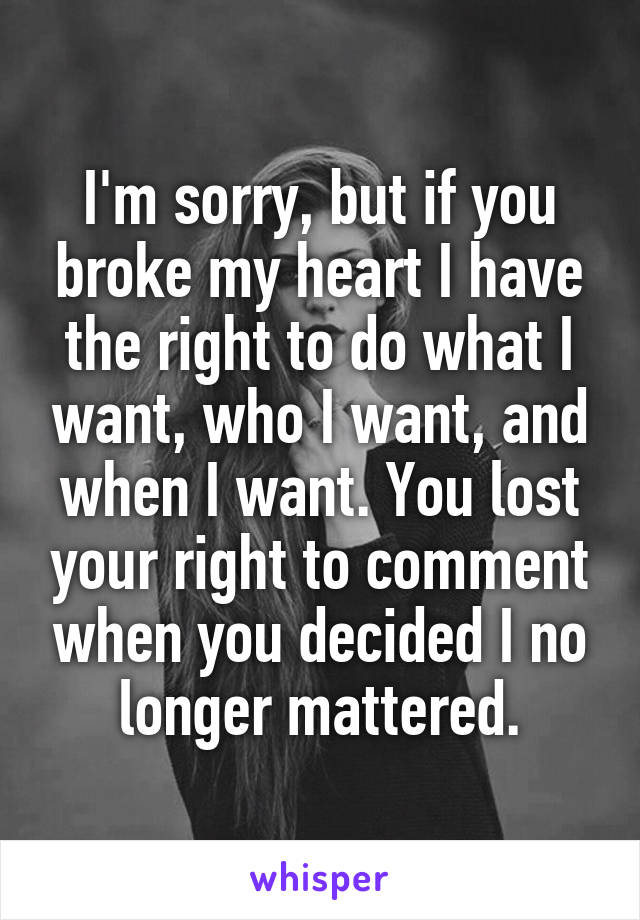 I'm sorry, but if you broke my heart I have the right to do what I want, who I want, and when I want. You lost your right to comment when you decided I no longer mattered.