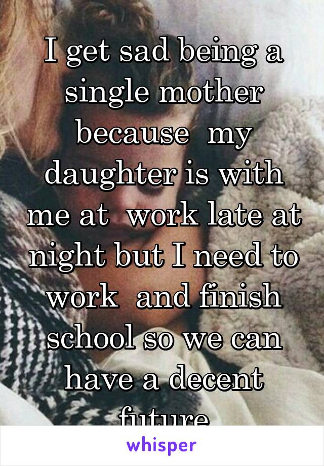 I get sad being a single mother because  my daughter is with me at  work late at night but I need to work  and finish school so we can have a decent future