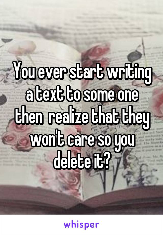 You ever start writing a text to some one then  realize that they won't care so you delete it?