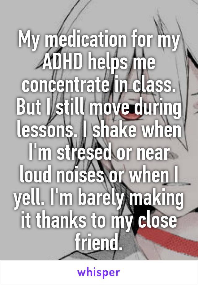 My medication for my ADHD helps me concentrate in class. But I still move during lessons. I shake when I'm stresed or near loud noises or when I yell. I'm barely making it thanks to my close friend.