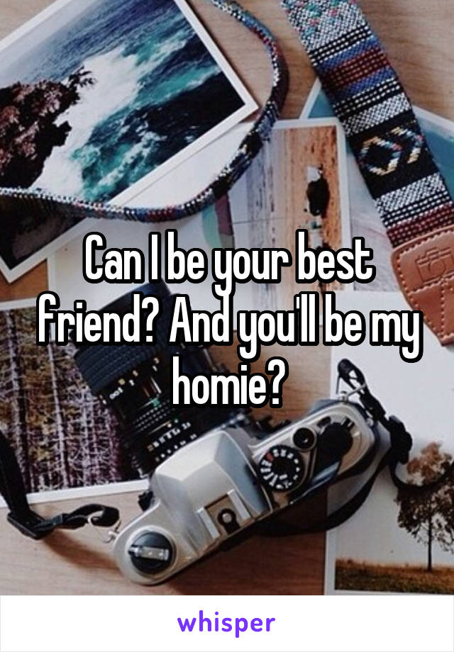 Can I be your best friend? And you'll be my homie?