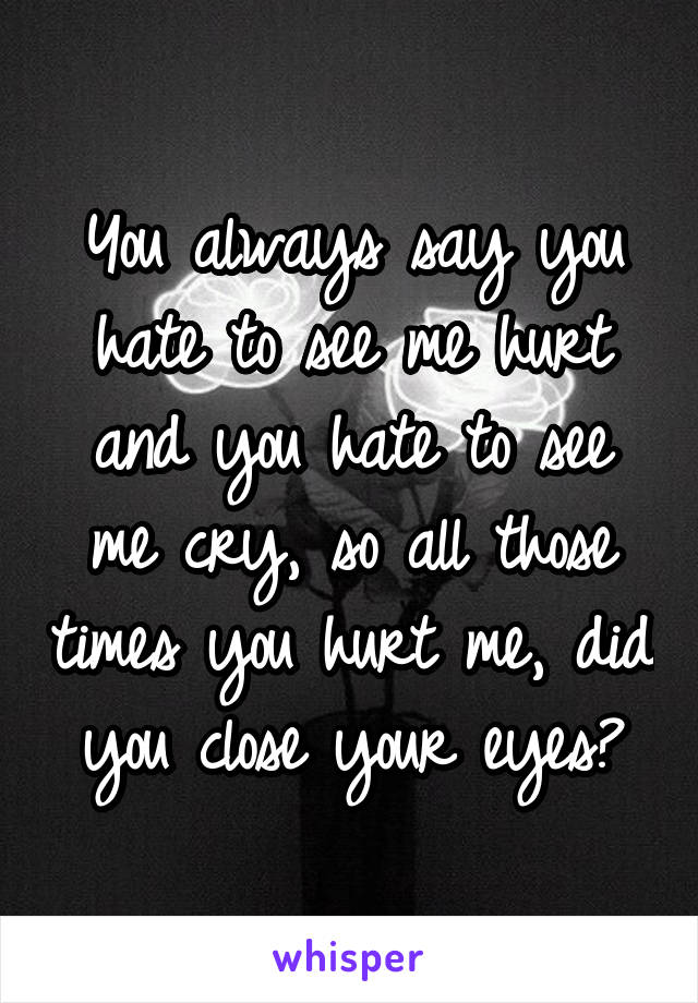 You always say you hate to see me hurt and you hate to see me cry, so all those times you hurt me, did you close your eyes?