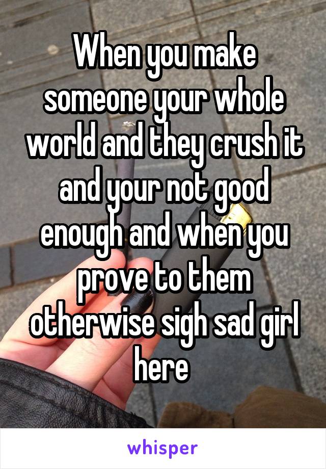 When you make someone your whole world and they crush it and your not good enough and when you prove to them otherwise sigh sad girl here 
