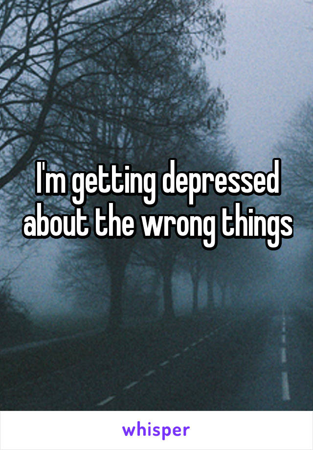 I'm getting depressed about the wrong things 