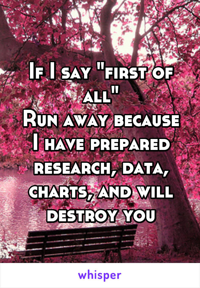 If I say "first of all"
Run away because I have prepared research, data, charts, and will destroy you