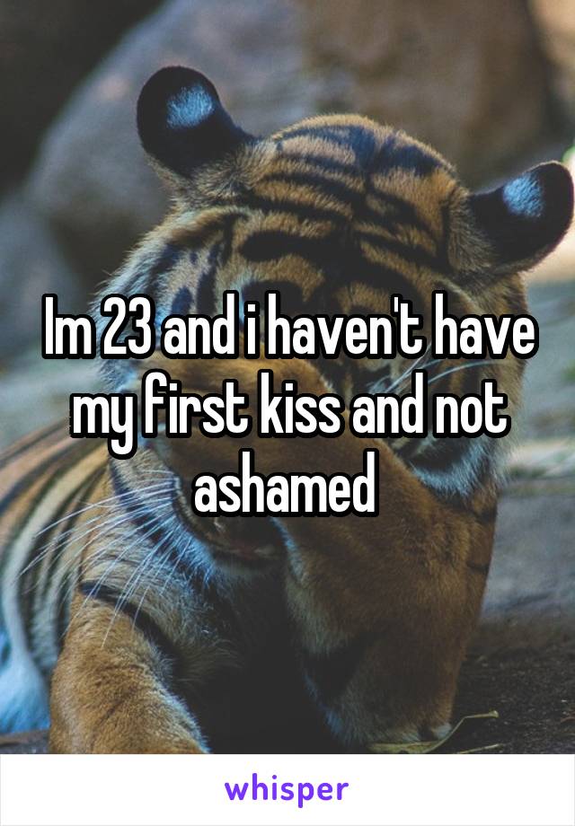 Im 23 and i haven't have my first kiss and not ashamed 