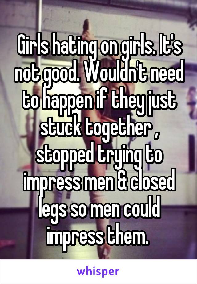 Girls hating on girls. It's not good. Wouldn't need to happen if they just stuck together , stopped trying to impress men & closed legs so men could impress them. 