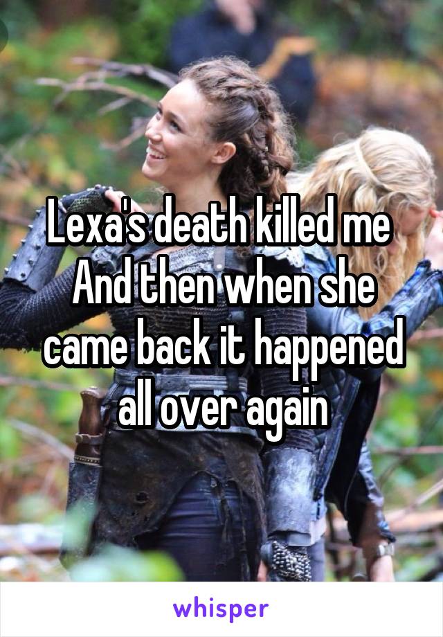 Lexa's death killed me 
And then when she came back it happened all over again