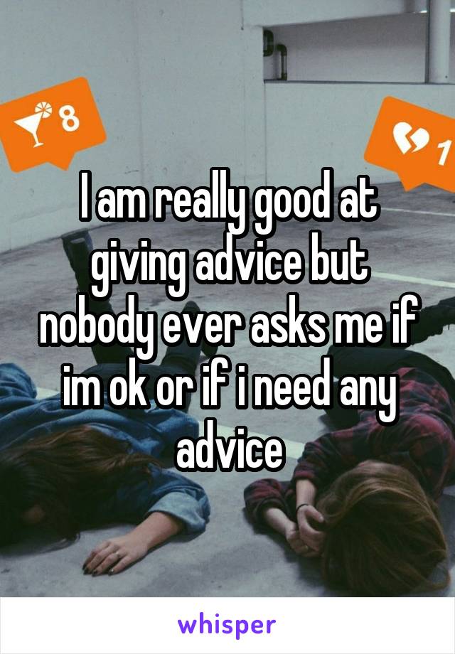 I am really good at giving advice but nobody ever asks me if im ok or if i need any advice