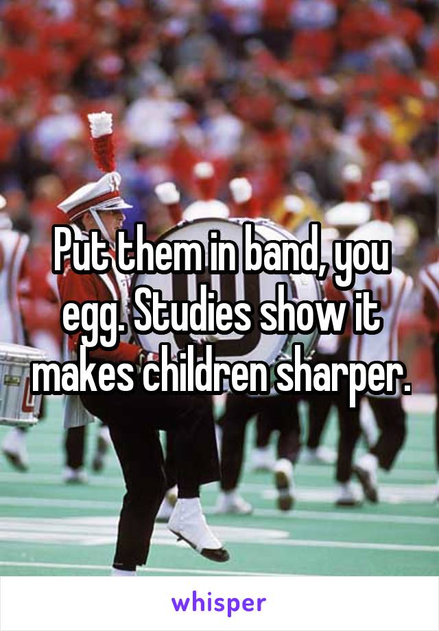 Put them in band, you egg. Studies show it makes children sharper.