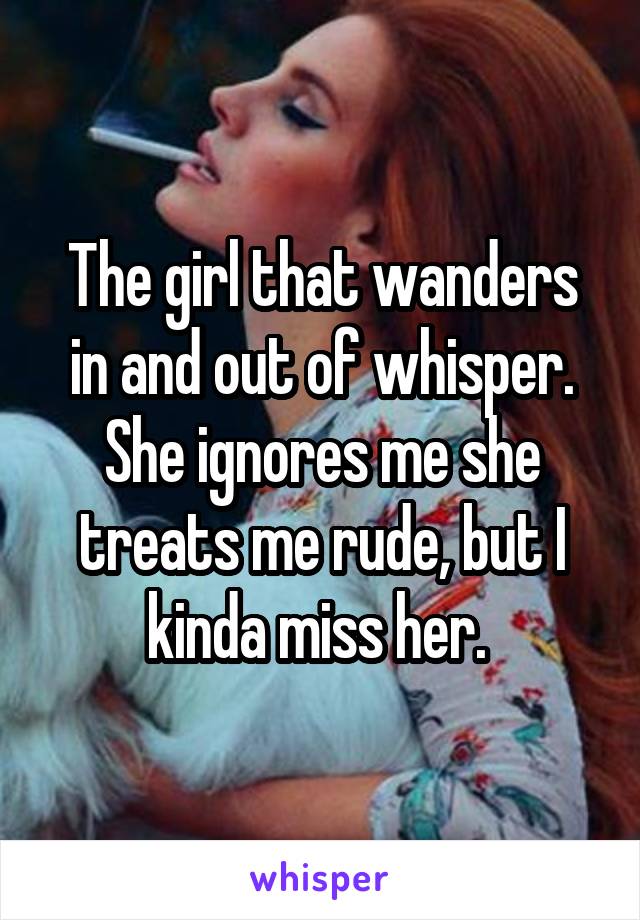 The girl that wanders in and out of whisper. She ignores me she treats me rude, but I kinda miss her. 