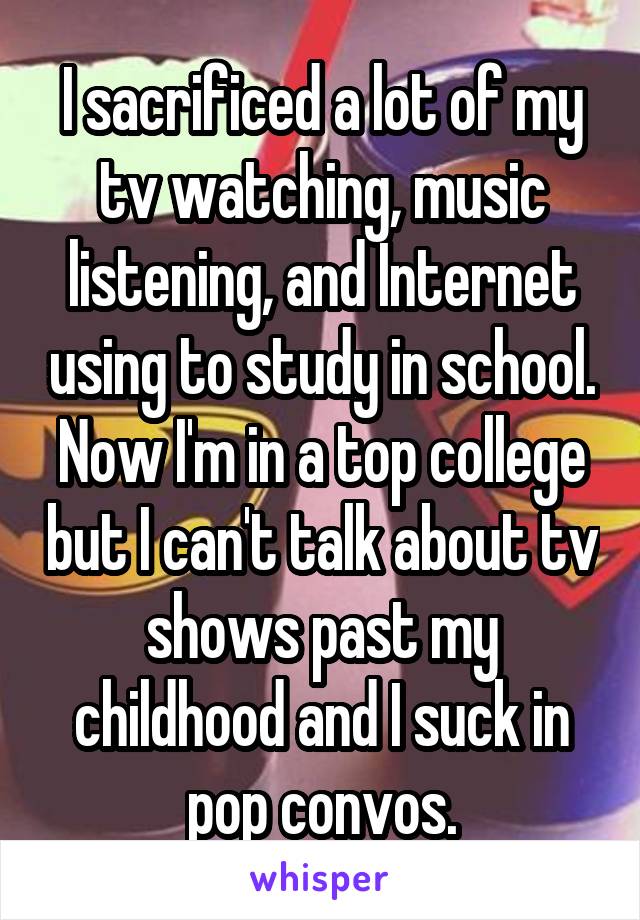 I sacrificed a lot of my tv watching, music listening, and Internet using to study in school. Now I'm in a top college but I can't talk about tv shows past my childhood and I suck in pop convos.