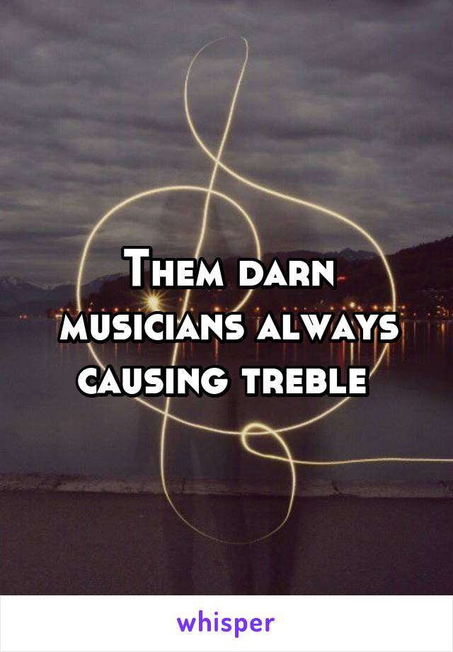 Them darn musicians always causing treble 