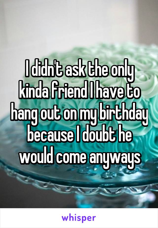 I didn't ask the only kinda friend I have to hang out on my birthday because I doubt he would come anyways