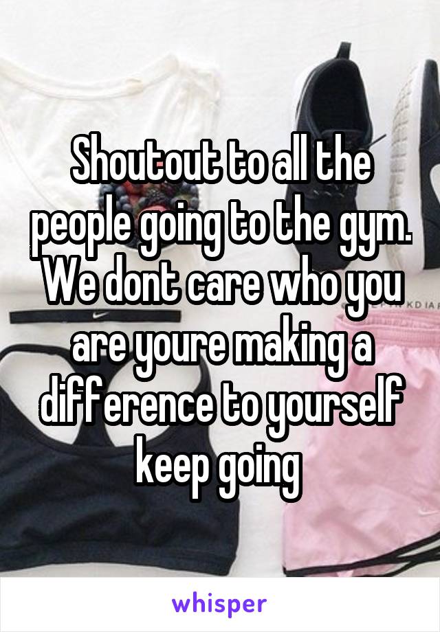 Shoutout to all the people going to the gym. We dont care who you are youre making a difference to yourself keep going 