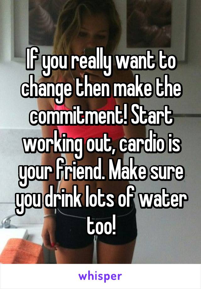 If you really want to change then make the commitment! Start working out, cardio is your friend. Make sure you drink lots of water too!