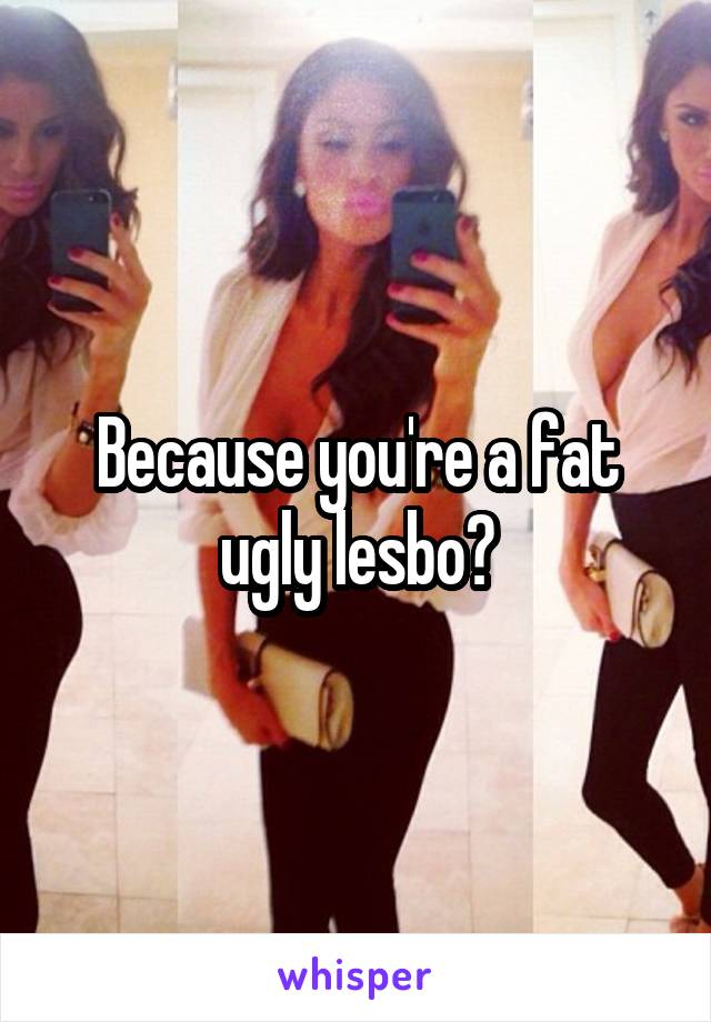 Because you're a fat ugly lesbo?