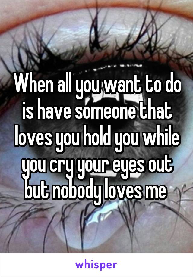 When all you want to do is have someone that loves you hold you while you cry your eyes out but nobody loves me 