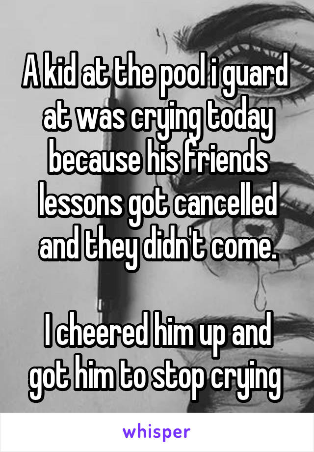 A kid at the pool i guard  at was crying today because his friends lessons got cancelled and they didn't come.

I cheered him up and got him to stop crying 