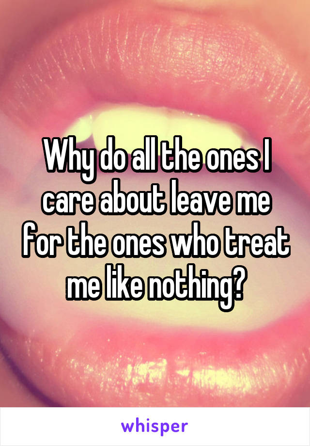 Why do all the ones I care about leave me for the ones who treat me like nothing?