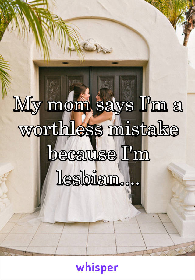 My mom says I'm a worthless mistake because I'm lesbian....