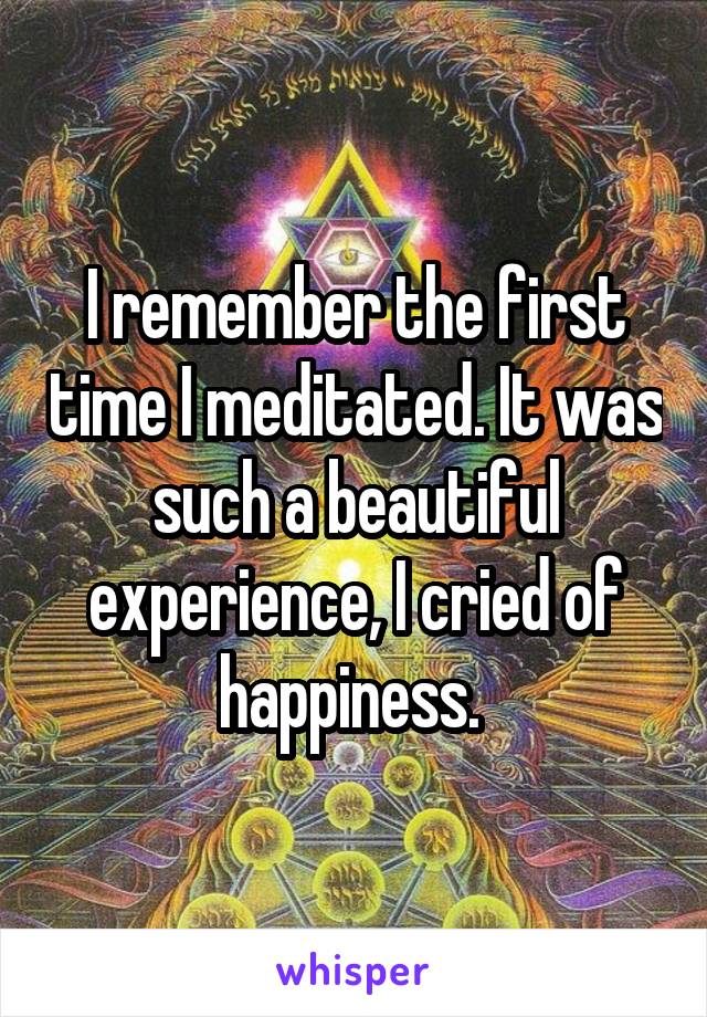 I remember the first time I meditated. It was such a beautiful experience, I cried of happiness. 