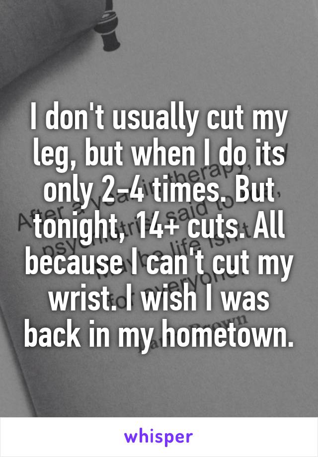 I don't usually cut my leg, but when I do its only 2-4 times. But tonight, 14+ cuts. All because I can't cut my wrist. I wish I was back in my hometown.