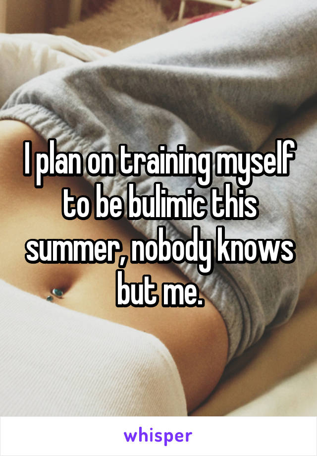 I plan on training myself to be bulimic this summer, nobody knows but me.