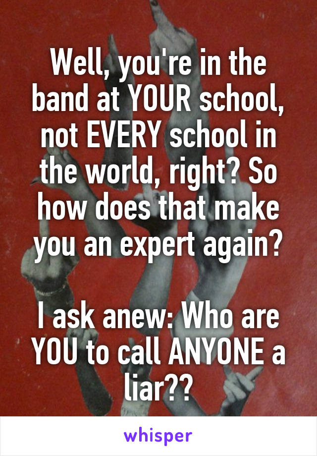 Well, you're in the band at YOUR school, not EVERY school in the world, right? So how does that make you an expert again?

I ask anew: Who are YOU to call ANYONE a liar??