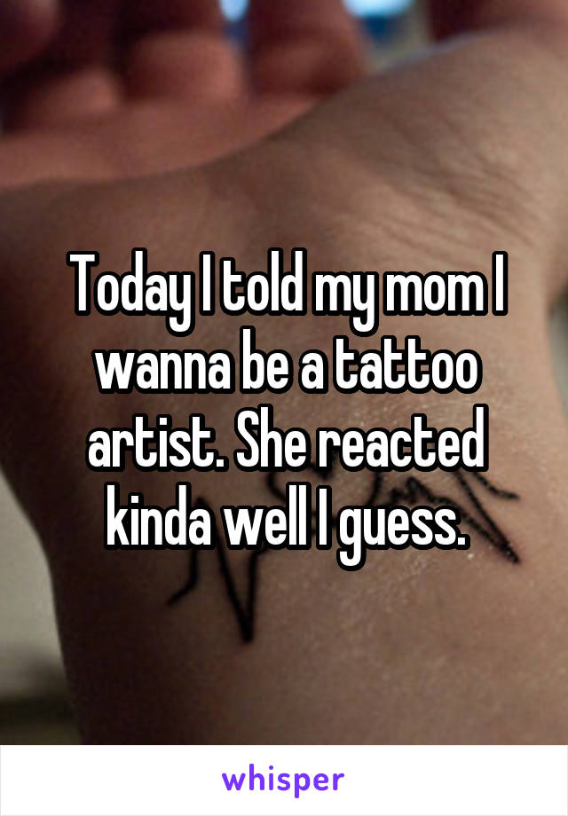 Today I told my mom I wanna be a tattoo artist. She reacted kinda well I guess.