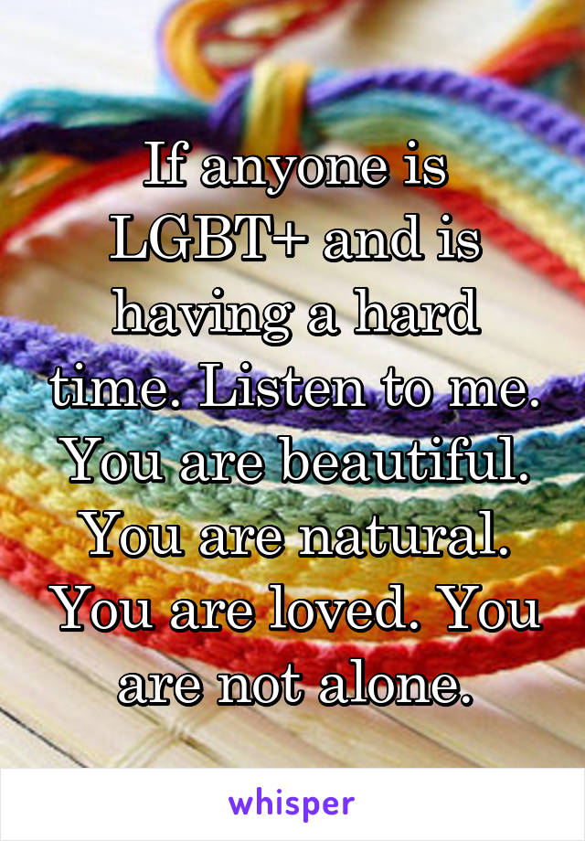 If anyone is LGBT+ and is having a hard time. Listen to me. You are beautiful. You are natural. You are loved. You are not alone.