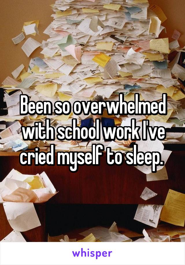 Been so overwhelmed with school work I've cried myself to sleep. 