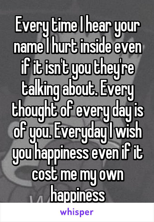 Every time I hear your name I hurt inside even if it isn't you they're talking about. Every thought of every day is of you. Everyday I wish you happiness even if it cost me my own happiness