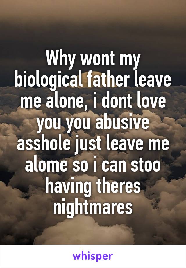 Why wont my biological father leave me alone, i dont love you you abusive asshole just leave me alome so i can stoo having theres nightmares