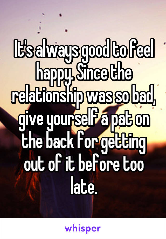 It's always good to feel happy. Since the relationship was so bad, give yourself a pat on the back for getting out of it before too late.