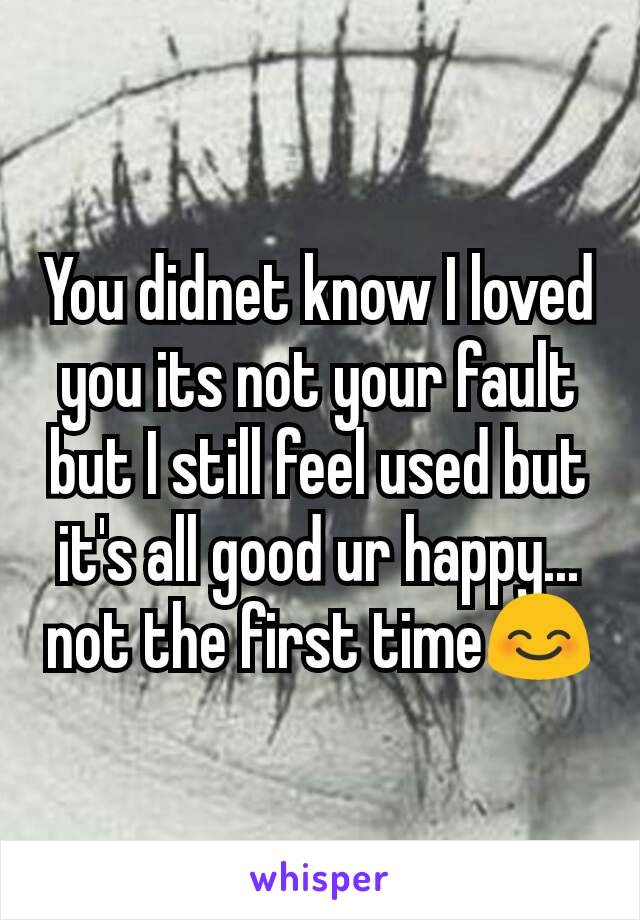 You didnet know I loved you its not your fault but I still feel used but it's all good ur happy... not the first time😊